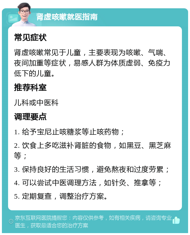 肾虚咳嗽就医指南 常见症状 肾虚咳嗽常见于儿童，主要表现为咳嗽、气喘、夜间加重等症状，易感人群为体质虚弱、免疫力低下的儿童。 推荐科室 儿科或中医科 调理要点 1. 给予宝尼止咳糖浆等止咳药物； 2. 饮食上多吃滋补肾脏的食物，如黑豆、黑芝麻等； 3. 保持良好的生活习惯，避免熬夜和过度劳累； 4. 可以尝试中医调理方法，如针灸、推拿等； 5. 定期复查，调整治疗方案。