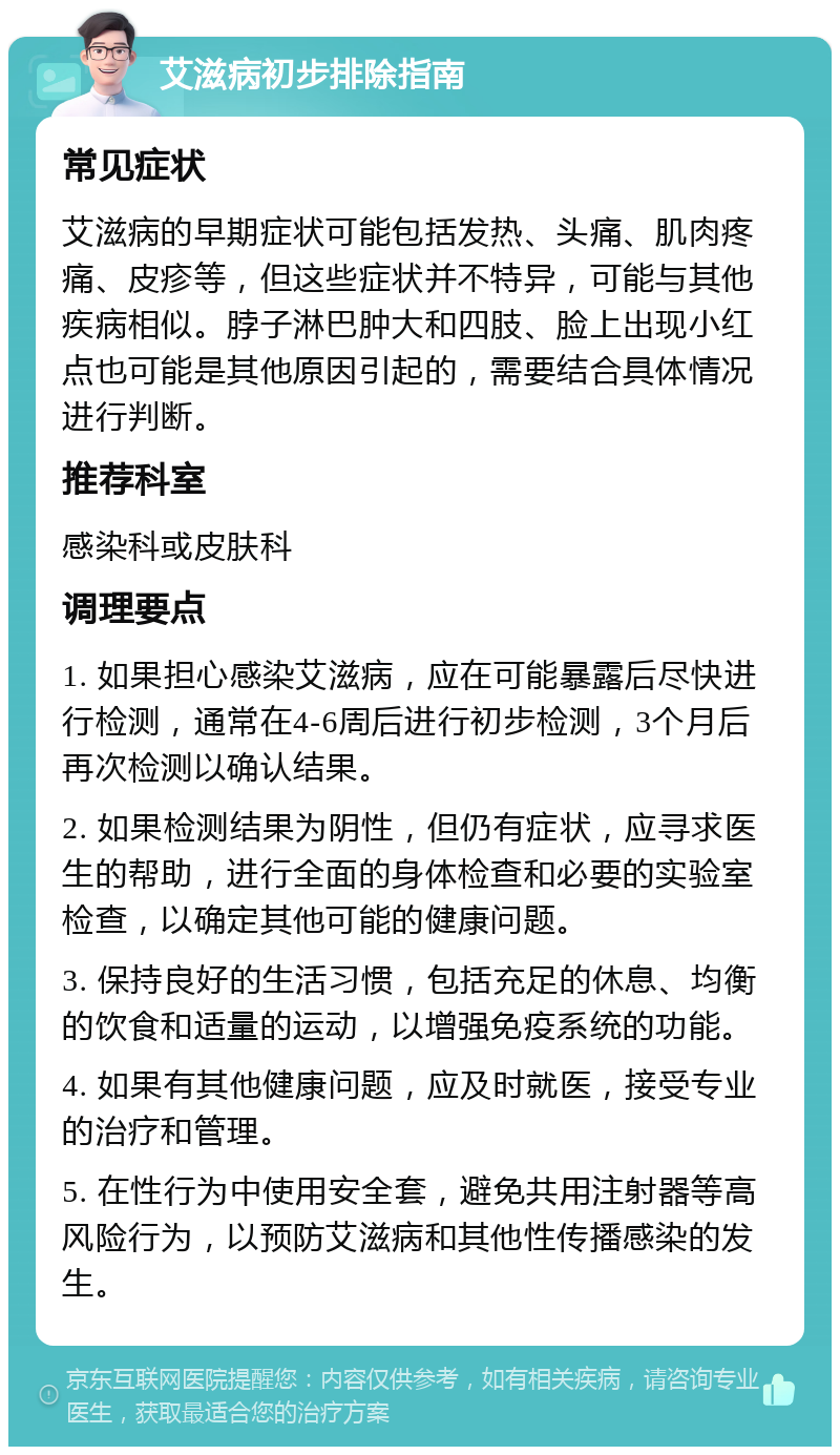 艾滋病初步排除指南 常见症状 艾滋病的早期症状可能包括发热、头痛、肌肉疼痛、皮疹等，但这些症状并不特异，可能与其他疾病相似。脖子淋巴肿大和四肢、脸上出现小红点也可能是其他原因引起的，需要结合具体情况进行判断。 推荐科室 感染科或皮肤科 调理要点 1. 如果担心感染艾滋病，应在可能暴露后尽快进行检测，通常在4-6周后进行初步检测，3个月后再次检测以确认结果。 2. 如果检测结果为阴性，但仍有症状，应寻求医生的帮助，进行全面的身体检查和必要的实验室检查，以确定其他可能的健康问题。 3. 保持良好的生活习惯，包括充足的休息、均衡的饮食和适量的运动，以增强免疫系统的功能。 4. 如果有其他健康问题，应及时就医，接受专业的治疗和管理。 5. 在性行为中使用安全套，避免共用注射器等高风险行为，以预防艾滋病和其他性传播感染的发生。