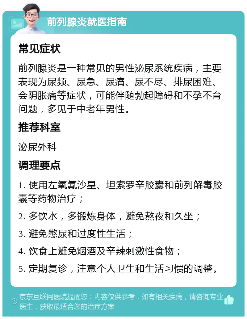 前列腺炎就医指南 常见症状 前列腺炎是一种常见的男性泌尿系统疾病，主要表现为尿频、尿急、尿痛、尿不尽、排尿困难、会阴胀痛等症状，可能伴随勃起障碍和不孕不育问题，多见于中老年男性。 推荐科室 泌尿外科 调理要点 1. 使用左氧氟沙星、坦索罗辛胶囊和前列解毒胶囊等药物治疗； 2. 多饮水，多锻炼身体，避免熬夜和久坐； 3. 避免憋尿和过度性生活； 4. 饮食上避免烟酒及辛辣刺激性食物； 5. 定期复诊，注意个人卫生和生活习惯的调整。