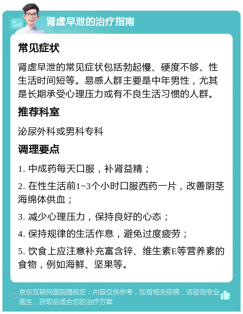 肾虚早泄的治疗指南 常见症状 肾虚早泄的常见症状包括勃起慢、硬度不够、性生活时间短等。易感人群主要是中年男性，尤其是长期承受心理压力或有不良生活习惯的人群。 推荐科室 泌尿外科或男科专科 调理要点 1. 中成药每天口服，补肾益精； 2. 在性生活前1~3个小时口服西药一片，改善阴茎海绵体供血； 3. 减少心理压力，保持良好的心态； 4. 保持规律的生活作息，避免过度疲劳； 5. 饮食上应注意补充富含锌、维生素E等营养素的食物，例如海鲜、坚果等。