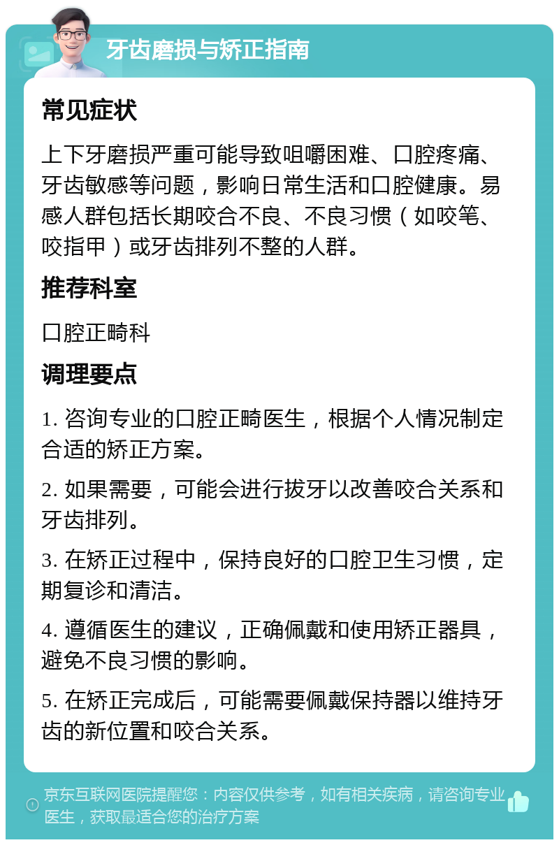 牙齿磨损与矫正指南 常见症状 上下牙磨损严重可能导致咀嚼困难、口腔疼痛、牙齿敏感等问题，影响日常生活和口腔健康。易感人群包括长期咬合不良、不良习惯（如咬笔、咬指甲）或牙齿排列不整的人群。 推荐科室 口腔正畸科 调理要点 1. 咨询专业的口腔正畸医生，根据个人情况制定合适的矫正方案。 2. 如果需要，可能会进行拔牙以改善咬合关系和牙齿排列。 3. 在矫正过程中，保持良好的口腔卫生习惯，定期复诊和清洁。 4. 遵循医生的建议，正确佩戴和使用矫正器具，避免不良习惯的影响。 5. 在矫正完成后，可能需要佩戴保持器以维持牙齿的新位置和咬合关系。