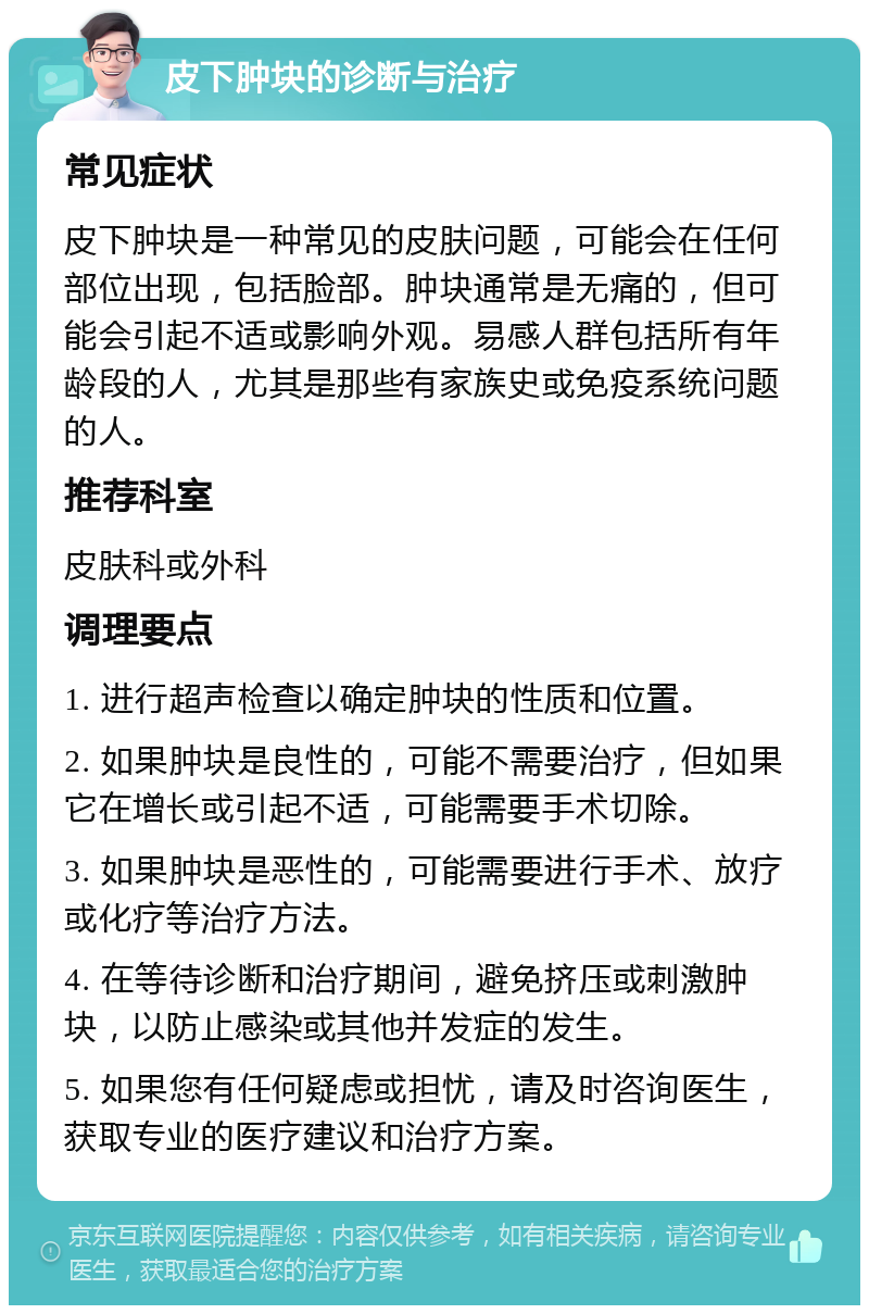 皮下肿块的诊断与治疗 常见症状 皮下肿块是一种常见的皮肤问题，可能会在任何部位出现，包括脸部。肿块通常是无痛的，但可能会引起不适或影响外观。易感人群包括所有年龄段的人，尤其是那些有家族史或免疫系统问题的人。 推荐科室 皮肤科或外科 调理要点 1. 进行超声检查以确定肿块的性质和位置。 2. 如果肿块是良性的，可能不需要治疗，但如果它在增长或引起不适，可能需要手术切除。 3. 如果肿块是恶性的，可能需要进行手术、放疗或化疗等治疗方法。 4. 在等待诊断和治疗期间，避免挤压或刺激肿块，以防止感染或其他并发症的发生。 5. 如果您有任何疑虑或担忧，请及时咨询医生，获取专业的医疗建议和治疗方案。