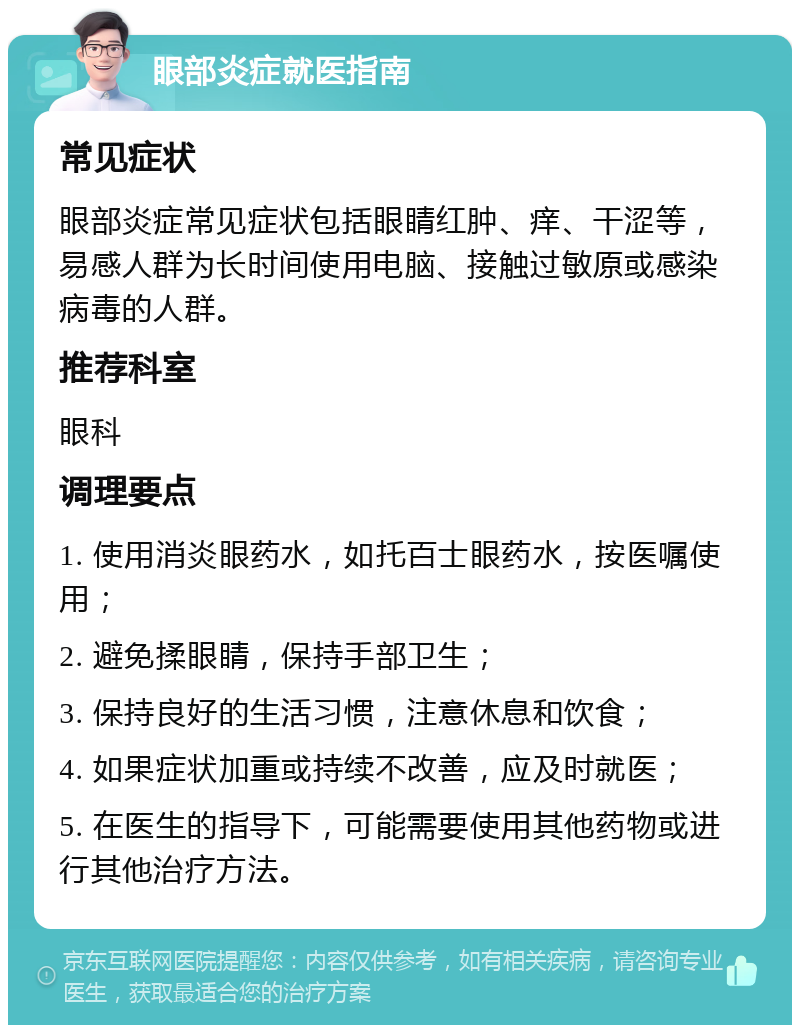 眼部炎症就医指南 常见症状 眼部炎症常见症状包括眼睛红肿、痒、干涩等，易感人群为长时间使用电脑、接触过敏原或感染病毒的人群。 推荐科室 眼科 调理要点 1. 使用消炎眼药水，如托百士眼药水，按医嘱使用； 2. 避免揉眼睛，保持手部卫生； 3. 保持良好的生活习惯，注意休息和饮食； 4. 如果症状加重或持续不改善，应及时就医； 5. 在医生的指导下，可能需要使用其他药物或进行其他治疗方法。