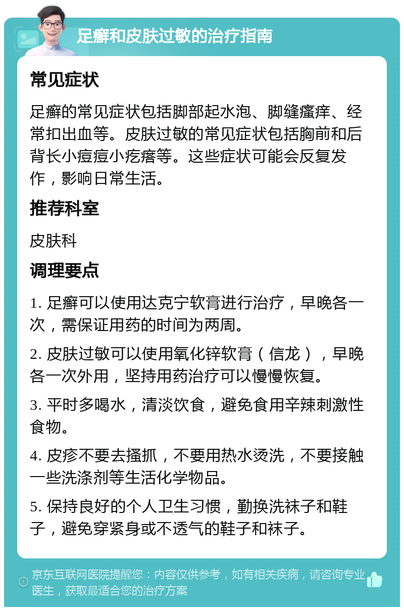 足癣和皮肤过敏的治疗指南 常见症状 足癣的常见症状包括脚部起水泡、脚缝瘙痒、经常扣出血等。皮肤过敏的常见症状包括胸前和后背长小痘痘小疙瘩等。这些症状可能会反复发作，影响日常生活。 推荐科室 皮肤科 调理要点 1. 足癣可以使用达克宁软膏进行治疗，早晚各一次，需保证用药的时间为两周。 2. 皮肤过敏可以使用氧化锌软膏（信龙），早晚各一次外用，坚持用药治疗可以慢慢恢复。 3. 平时多喝水，清淡饮食，避免食用辛辣刺激性食物。 4. 皮疹不要去搔抓，不要用热水烫洗，不要接触一些洗涤剂等生活化学物品。 5. 保持良好的个人卫生习惯，勤换洗袜子和鞋子，避免穿紧身或不透气的鞋子和袜子。