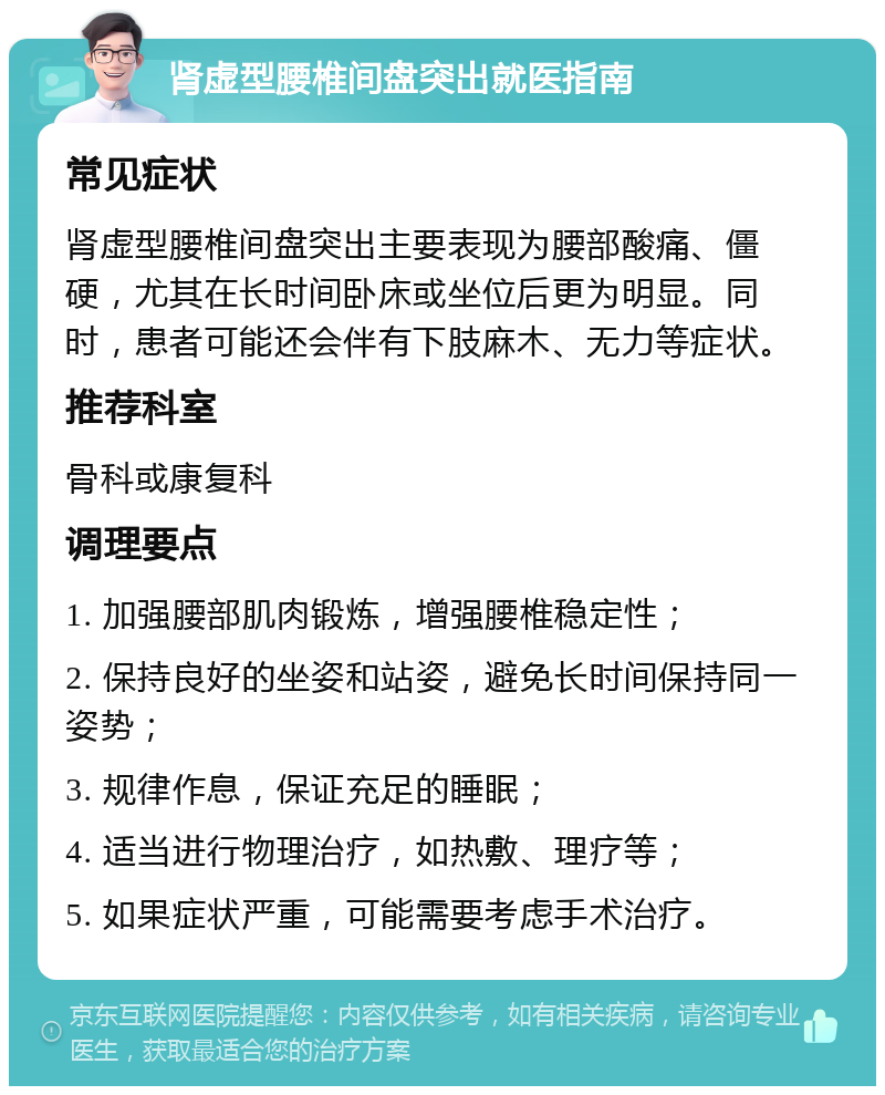 肾虚型腰椎间盘突出就医指南 常见症状 肾虚型腰椎间盘突出主要表现为腰部酸痛、僵硬，尤其在长时间卧床或坐位后更为明显。同时，患者可能还会伴有下肢麻木、无力等症状。 推荐科室 骨科或康复科 调理要点 1. 加强腰部肌肉锻炼，增强腰椎稳定性； 2. 保持良好的坐姿和站姿，避免长时间保持同一姿势； 3. 规律作息，保证充足的睡眠； 4. 适当进行物理治疗，如热敷、理疗等； 5. 如果症状严重，可能需要考虑手术治疗。