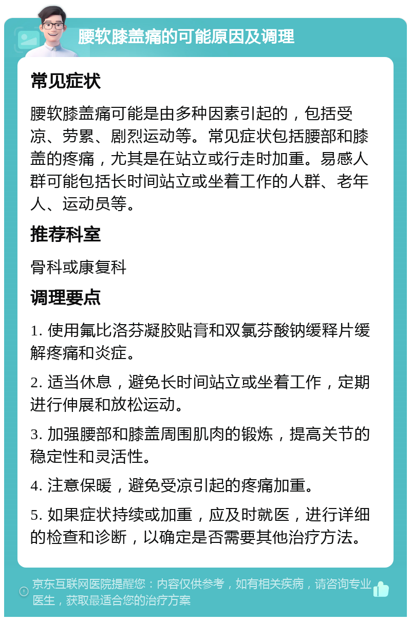 腰软膝盖痛的可能原因及调理 常见症状 腰软膝盖痛可能是由多种因素引起的，包括受凉、劳累、剧烈运动等。常见症状包括腰部和膝盖的疼痛，尤其是在站立或行走时加重。易感人群可能包括长时间站立或坐着工作的人群、老年人、运动员等。 推荐科室 骨科或康复科 调理要点 1. 使用氟比洛芬凝胶贴膏和双氯芬酸钠缓释片缓解疼痛和炎症。 2. 适当休息，避免长时间站立或坐着工作，定期进行伸展和放松运动。 3. 加强腰部和膝盖周围肌肉的锻炼，提高关节的稳定性和灵活性。 4. 注意保暖，避免受凉引起的疼痛加重。 5. 如果症状持续或加重，应及时就医，进行详细的检查和诊断，以确定是否需要其他治疗方法。