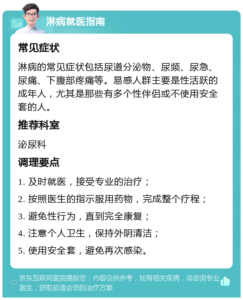 淋病就医指南 常见症状 淋病的常见症状包括尿道分泌物、尿频、尿急、尿痛、下腹部疼痛等。易感人群主要是性活跃的成年人，尤其是那些有多个性伴侣或不使用安全套的人。 推荐科室 泌尿科 调理要点 1. 及时就医，接受专业的治疗； 2. 按照医生的指示服用药物，完成整个疗程； 3. 避免性行为，直到完全康复； 4. 注意个人卫生，保持外阴清洁； 5. 使用安全套，避免再次感染。