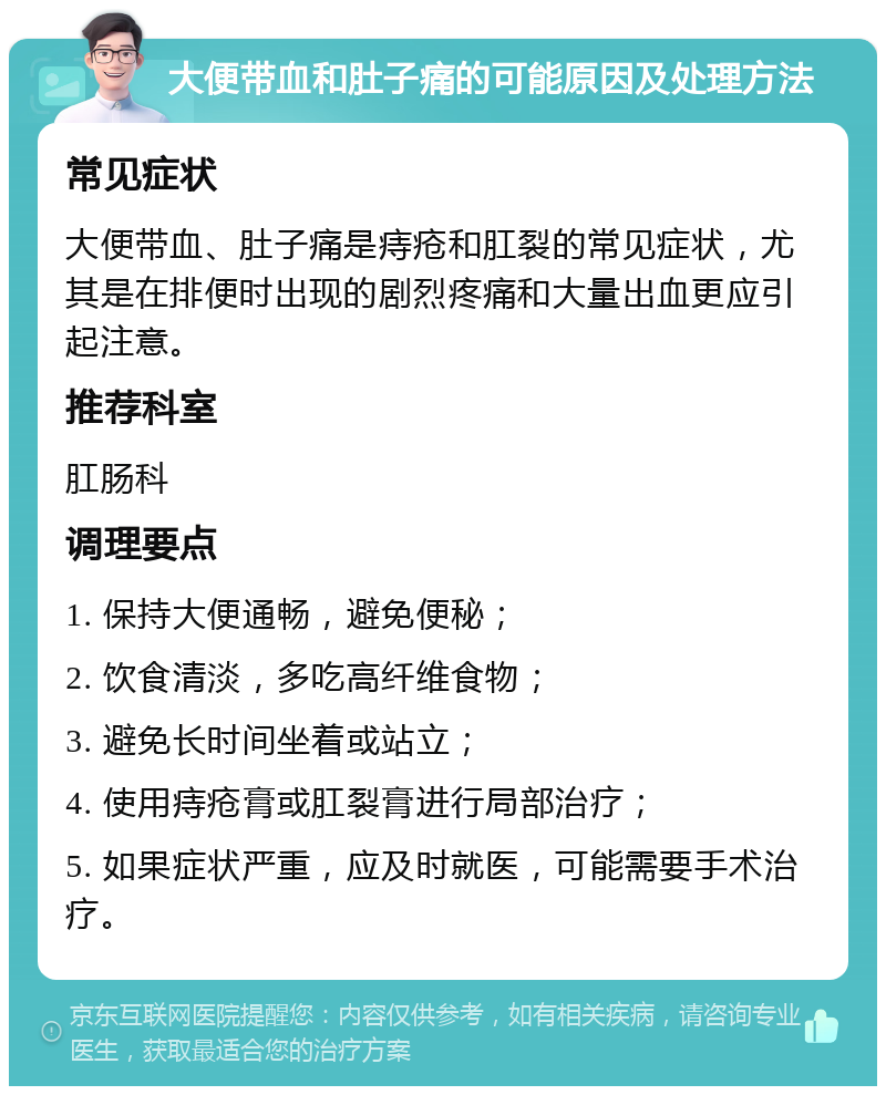 大便带血和肚子痛的可能原因及处理方法 常见症状 大便带血、肚子痛是痔疮和肛裂的常见症状，尤其是在排便时出现的剧烈疼痛和大量出血更应引起注意。 推荐科室 肛肠科 调理要点 1. 保持大便通畅，避免便秘； 2. 饮食清淡，多吃高纤维食物； 3. 避免长时间坐着或站立； 4. 使用痔疮膏或肛裂膏进行局部治疗； 5. 如果症状严重，应及时就医，可能需要手术治疗。