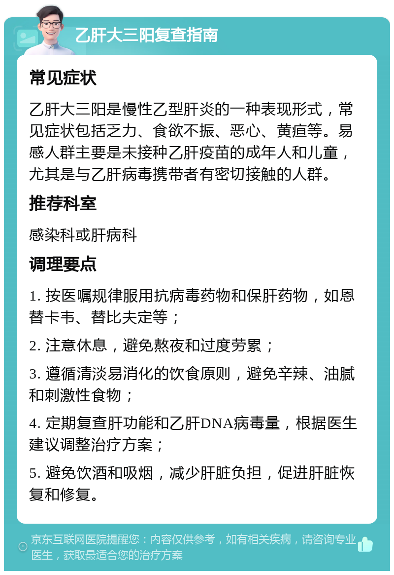 乙肝大三阳复查指南 常见症状 乙肝大三阳是慢性乙型肝炎的一种表现形式，常见症状包括乏力、食欲不振、恶心、黄疸等。易感人群主要是未接种乙肝疫苗的成年人和儿童，尤其是与乙肝病毒携带者有密切接触的人群。 推荐科室 感染科或肝病科 调理要点 1. 按医嘱规律服用抗病毒药物和保肝药物，如恩替卡韦、替比夫定等； 2. 注意休息，避免熬夜和过度劳累； 3. 遵循清淡易消化的饮食原则，避免辛辣、油腻和刺激性食物； 4. 定期复查肝功能和乙肝DNA病毒量，根据医生建议调整治疗方案； 5. 避免饮酒和吸烟，减少肝脏负担，促进肝脏恢复和修复。