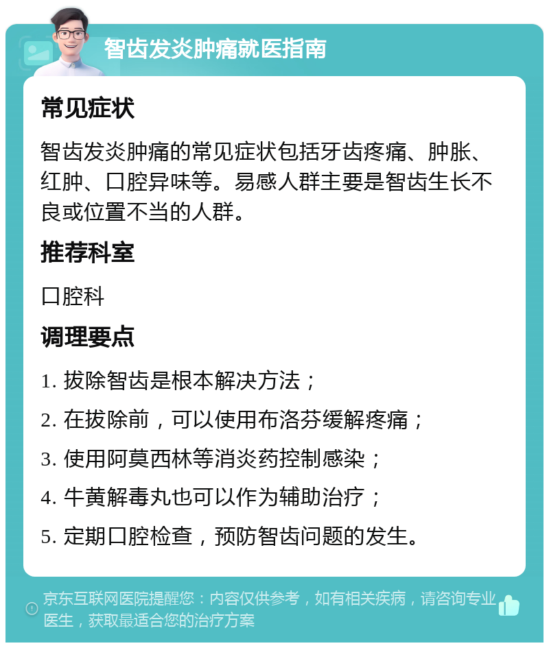 智齿发炎肿痛就医指南 常见症状 智齿发炎肿痛的常见症状包括牙齿疼痛、肿胀、红肿、口腔异味等。易感人群主要是智齿生长不良或位置不当的人群。 推荐科室 口腔科 调理要点 1. 拔除智齿是根本解决方法； 2. 在拔除前，可以使用布洛芬缓解疼痛； 3. 使用阿莫西林等消炎药控制感染； 4. 牛黄解毒丸也可以作为辅助治疗； 5. 定期口腔检查，预防智齿问题的发生。