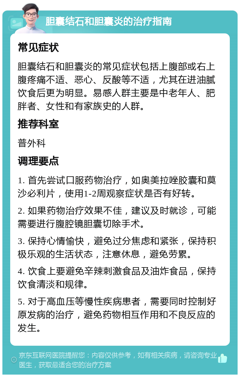 胆囊结石和胆囊炎的治疗指南 常见症状 胆囊结石和胆囊炎的常见症状包括上腹部或右上腹疼痛不适、恶心、反酸等不适，尤其在进油腻饮食后更为明显。易感人群主要是中老年人、肥胖者、女性和有家族史的人群。 推荐科室 普外科 调理要点 1. 首先尝试口服药物治疗，如奥美拉唑胶囊和莫沙必利片，使用1-2周观察症状是否有好转。 2. 如果药物治疗效果不佳，建议及时就诊，可能需要进行腹腔镜胆囊切除手术。 3. 保持心情愉快，避免过分焦虑和紧张，保持积极乐观的生活状态，注意休息，避免劳累。 4. 饮食上要避免辛辣刺激食品及油炸食品，保持饮食清淡和规律。 5. 对于高血压等慢性疾病患者，需要同时控制好原发病的治疗，避免药物相互作用和不良反应的发生。