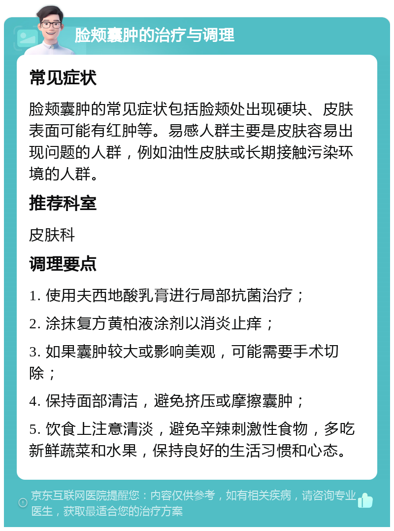 脸颊囊肿的治疗与调理 常见症状 脸颊囊肿的常见症状包括脸颊处出现硬块、皮肤表面可能有红肿等。易感人群主要是皮肤容易出现问题的人群，例如油性皮肤或长期接触污染环境的人群。 推荐科室 皮肤科 调理要点 1. 使用夫西地酸乳膏进行局部抗菌治疗； 2. 涂抹复方黄柏液涂剂以消炎止痒； 3. 如果囊肿较大或影响美观，可能需要手术切除； 4. 保持面部清洁，避免挤压或摩擦囊肿； 5. 饮食上注意清淡，避免辛辣刺激性食物，多吃新鲜蔬菜和水果，保持良好的生活习惯和心态。