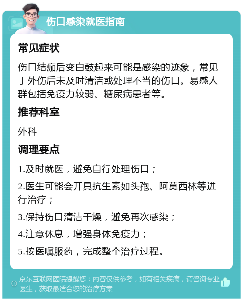 伤口感染就医指南 常见症状 伤口结痂后变白鼓起来可能是感染的迹象，常见于外伤后未及时清洁或处理不当的伤口。易感人群包括免疫力较弱、糖尿病患者等。 推荐科室 外科 调理要点 1.及时就医，避免自行处理伤口； 2.医生可能会开具抗生素如头孢、阿莫西林等进行治疗； 3.保持伤口清洁干燥，避免再次感染； 4.注意休息，增强身体免疫力； 5.按医嘱服药，完成整个治疗过程。