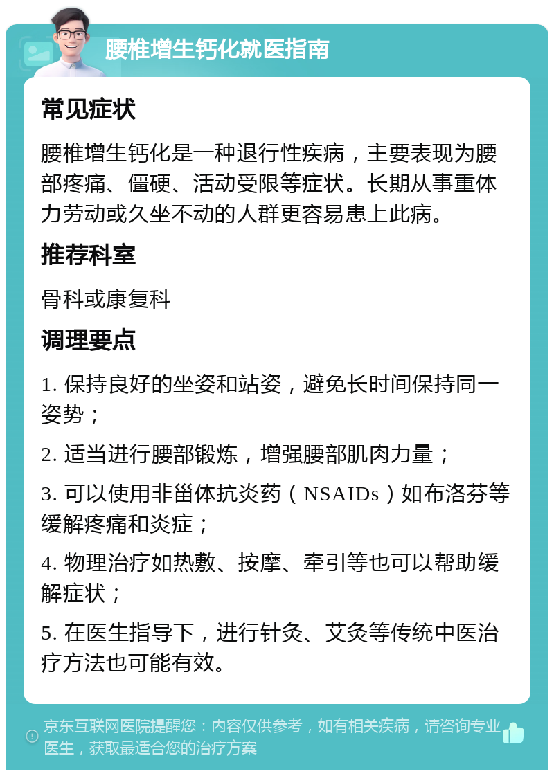 腰椎增生钙化就医指南 常见症状 腰椎增生钙化是一种退行性疾病，主要表现为腰部疼痛、僵硬、活动受限等症状。长期从事重体力劳动或久坐不动的人群更容易患上此病。 推荐科室 骨科或康复科 调理要点 1. 保持良好的坐姿和站姿，避免长时间保持同一姿势； 2. 适当进行腰部锻炼，增强腰部肌肉力量； 3. 可以使用非甾体抗炎药（NSAIDs）如布洛芬等缓解疼痛和炎症； 4. 物理治疗如热敷、按摩、牵引等也可以帮助缓解症状； 5. 在医生指导下，进行针灸、艾灸等传统中医治疗方法也可能有效。