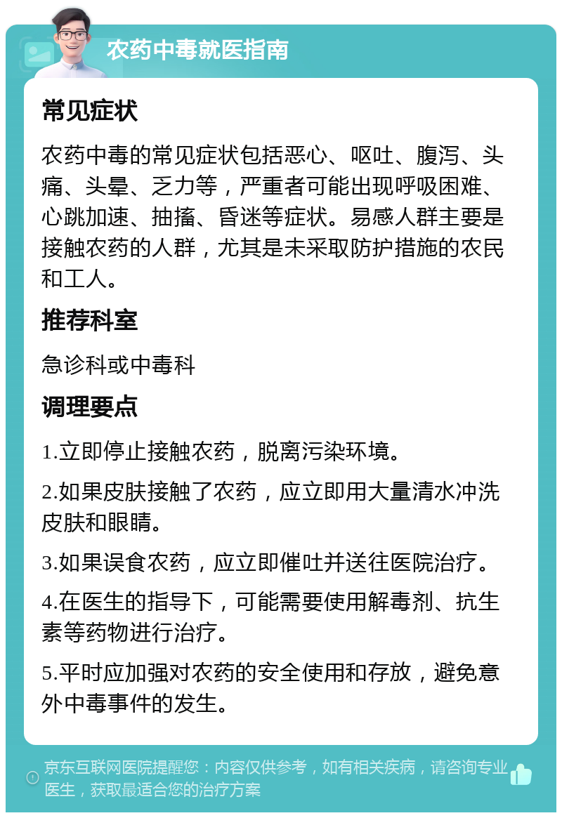 农药中毒就医指南 常见症状 农药中毒的常见症状包括恶心、呕吐、腹泻、头痛、头晕、乏力等，严重者可能出现呼吸困难、心跳加速、抽搐、昏迷等症状。易感人群主要是接触农药的人群，尤其是未采取防护措施的农民和工人。 推荐科室 急诊科或中毒科 调理要点 1.立即停止接触农药，脱离污染环境。 2.如果皮肤接触了农药，应立即用大量清水冲洗皮肤和眼睛。 3.如果误食农药，应立即催吐并送往医院治疗。 4.在医生的指导下，可能需要使用解毒剂、抗生素等药物进行治疗。 5.平时应加强对农药的安全使用和存放，避免意外中毒事件的发生。