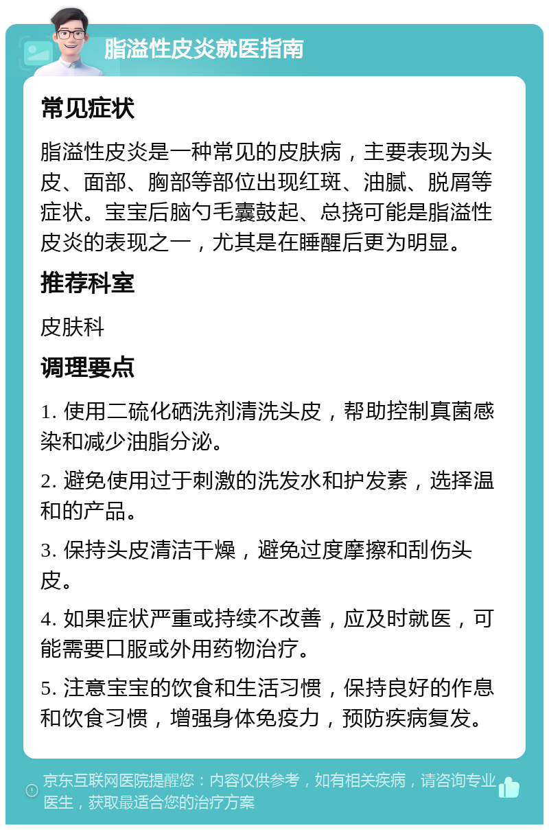 脂溢性皮炎就医指南 常见症状 脂溢性皮炎是一种常见的皮肤病，主要表现为头皮、面部、胸部等部位出现红斑、油腻、脱屑等症状。宝宝后脑勺毛囊鼓起、总挠可能是脂溢性皮炎的表现之一，尤其是在睡醒后更为明显。 推荐科室 皮肤科 调理要点 1. 使用二硫化硒洗剂清洗头皮，帮助控制真菌感染和减少油脂分泌。 2. 避免使用过于刺激的洗发水和护发素，选择温和的产品。 3. 保持头皮清洁干燥，避免过度摩擦和刮伤头皮。 4. 如果症状严重或持续不改善，应及时就医，可能需要口服或外用药物治疗。 5. 注意宝宝的饮食和生活习惯，保持良好的作息和饮食习惯，增强身体免疫力，预防疾病复发。