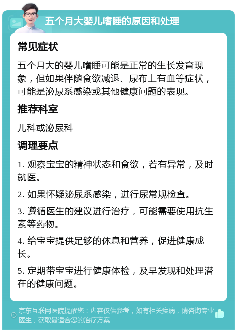 五个月大婴儿嗜睡的原因和处理 常见症状 五个月大的婴儿嗜睡可能是正常的生长发育现象，但如果伴随食欲减退、尿布上有血等症状，可能是泌尿系感染或其他健康问题的表现。 推荐科室 儿科或泌尿科 调理要点 1. 观察宝宝的精神状态和食欲，若有异常，及时就医。 2. 如果怀疑泌尿系感染，进行尿常规检查。 3. 遵循医生的建议进行治疗，可能需要使用抗生素等药物。 4. 给宝宝提供足够的休息和营养，促进健康成长。 5. 定期带宝宝进行健康体检，及早发现和处理潜在的健康问题。