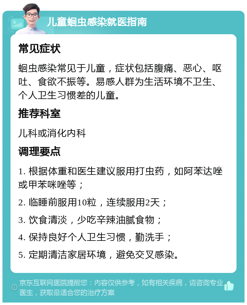 儿童蛔虫感染就医指南 常见症状 蛔虫感染常见于儿童，症状包括腹痛、恶心、呕吐、食欲不振等。易感人群为生活环境不卫生、个人卫生习惯差的儿童。 推荐科室 儿科或消化内科 调理要点 1. 根据体重和医生建议服用打虫药，如阿苯达唑或甲苯咪唑等； 2. 临睡前服用10粒，连续服用2天； 3. 饮食清淡，少吃辛辣油腻食物； 4. 保持良好个人卫生习惯，勤洗手； 5. 定期清洁家居环境，避免交叉感染。