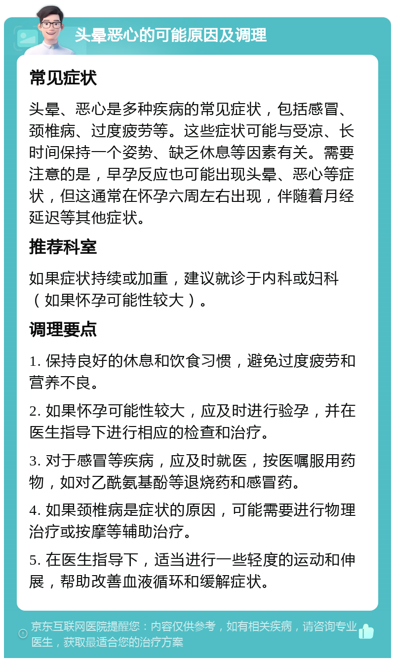 头晕恶心的可能原因及调理 常见症状 头晕、恶心是多种疾病的常见症状，包括感冒、颈椎病、过度疲劳等。这些症状可能与受凉、长时间保持一个姿势、缺乏休息等因素有关。需要注意的是，早孕反应也可能出现头晕、恶心等症状，但这通常在怀孕六周左右出现，伴随着月经延迟等其他症状。 推荐科室 如果症状持续或加重，建议就诊于内科或妇科（如果怀孕可能性较大）。 调理要点 1. 保持良好的休息和饮食习惯，避免过度疲劳和营养不良。 2. 如果怀孕可能性较大，应及时进行验孕，并在医生指导下进行相应的检查和治疗。 3. 对于感冒等疾病，应及时就医，按医嘱服用药物，如对乙酰氨基酚等退烧药和感冒药。 4. 如果颈椎病是症状的原因，可能需要进行物理治疗或按摩等辅助治疗。 5. 在医生指导下，适当进行一些轻度的运动和伸展，帮助改善血液循环和缓解症状。