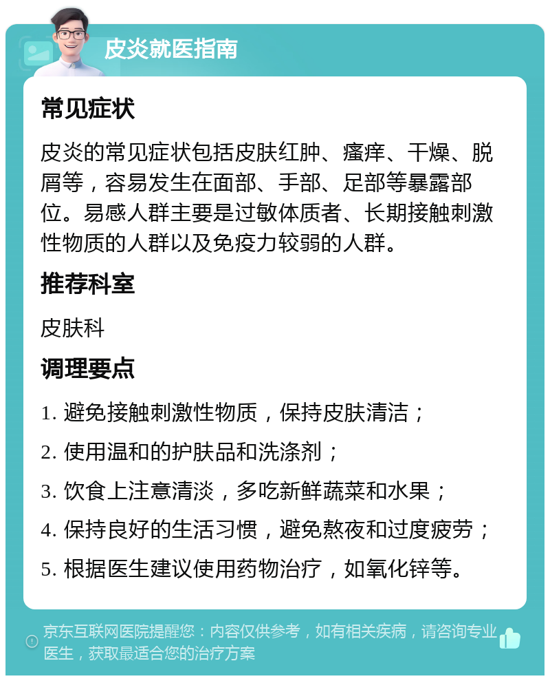 皮炎就医指南 常见症状 皮炎的常见症状包括皮肤红肿、瘙痒、干燥、脱屑等，容易发生在面部、手部、足部等暴露部位。易感人群主要是过敏体质者、长期接触刺激性物质的人群以及免疫力较弱的人群。 推荐科室 皮肤科 调理要点 1. 避免接触刺激性物质，保持皮肤清洁； 2. 使用温和的护肤品和洗涤剂； 3. 饮食上注意清淡，多吃新鲜蔬菜和水果； 4. 保持良好的生活习惯，避免熬夜和过度疲劳； 5. 根据医生建议使用药物治疗，如氧化锌等。