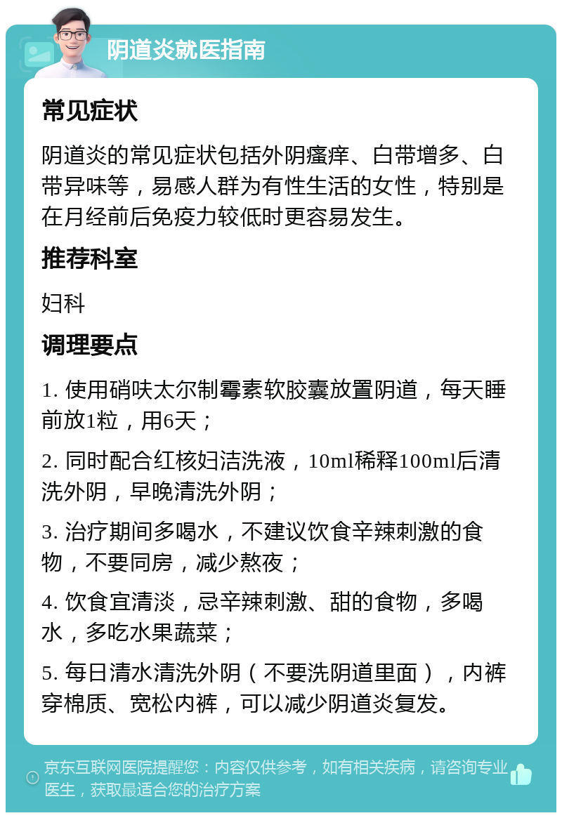 阴道炎就医指南 常见症状 阴道炎的常见症状包括外阴瘙痒、白带增多、白带异味等，易感人群为有性生活的女性，特别是在月经前后免疫力较低时更容易发生。 推荐科室 妇科 调理要点 1. 使用硝呋太尔制霉素软胶囊放置阴道，每天睡前放1粒，用6天； 2. 同时配合红核妇洁洗液，10ml稀释100ml后清洗外阴，早晚清洗外阴； 3. 治疗期间多喝水，不建议饮食辛辣刺激的食物，不要同房，减少熬夜； 4. 饮食宜清淡，忌辛辣刺激、甜的食物，多喝水，多吃水果蔬菜； 5. 每日清水清洗外阴（不要洗阴道里面），内裤穿棉质、宽松内裤，可以减少阴道炎复发。