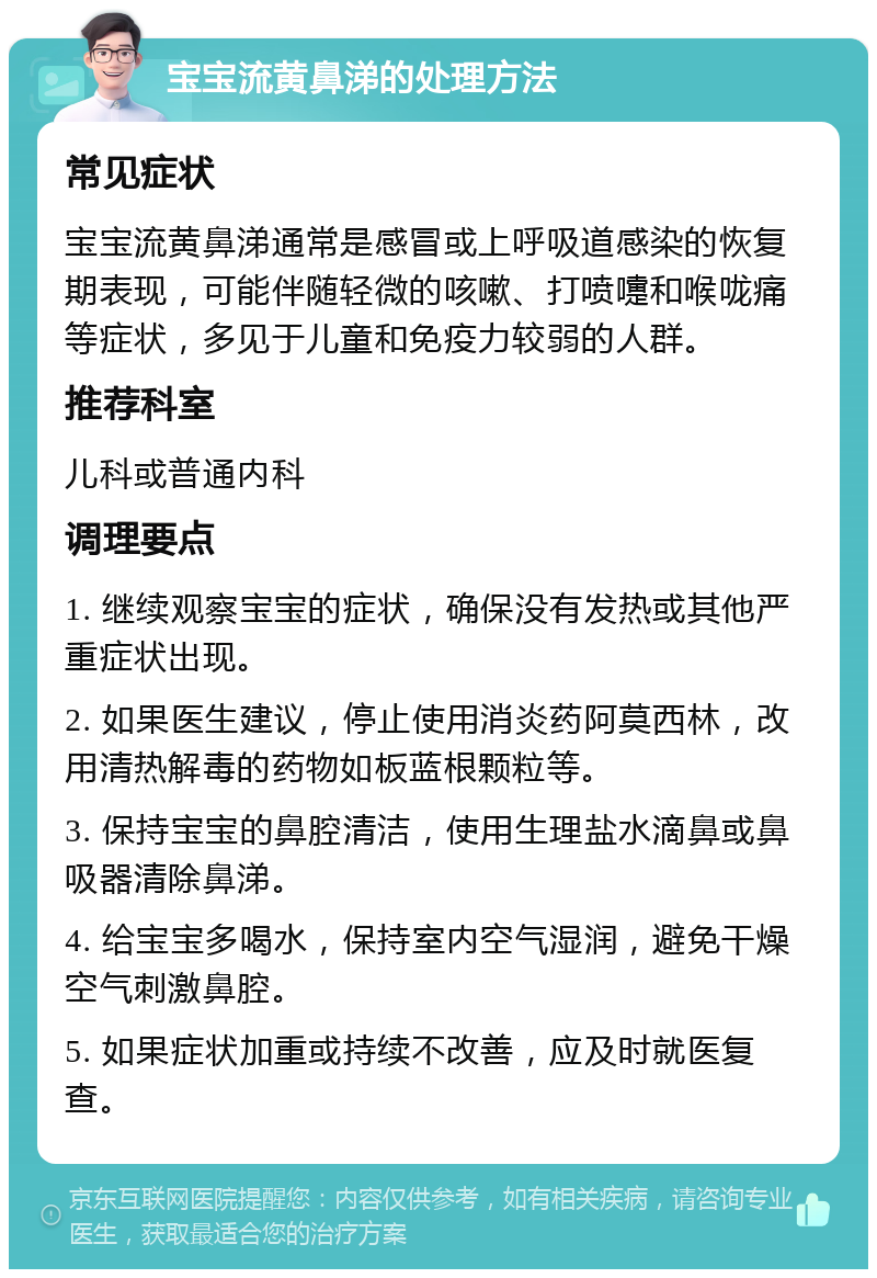 宝宝流黄鼻涕的处理方法 常见症状 宝宝流黄鼻涕通常是感冒或上呼吸道感染的恢复期表现，可能伴随轻微的咳嗽、打喷嚏和喉咙痛等症状，多见于儿童和免疫力较弱的人群。 推荐科室 儿科或普通内科 调理要点 1. 继续观察宝宝的症状，确保没有发热或其他严重症状出现。 2. 如果医生建议，停止使用消炎药阿莫西林，改用清热解毒的药物如板蓝根颗粒等。 3. 保持宝宝的鼻腔清洁，使用生理盐水滴鼻或鼻吸器清除鼻涕。 4. 给宝宝多喝水，保持室内空气湿润，避免干燥空气刺激鼻腔。 5. 如果症状加重或持续不改善，应及时就医复查。