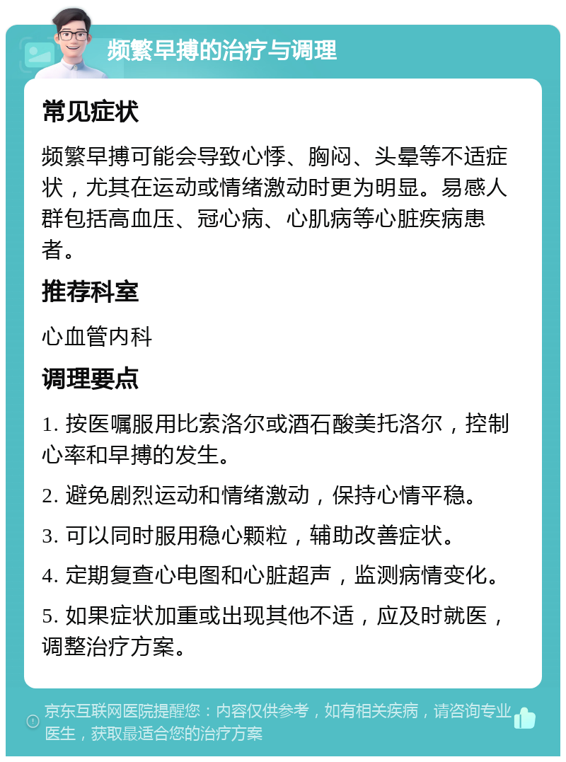 频繁早搏的治疗与调理 常见症状 频繁早搏可能会导致心悸、胸闷、头晕等不适症状，尤其在运动或情绪激动时更为明显。易感人群包括高血压、冠心病、心肌病等心脏疾病患者。 推荐科室 心血管内科 调理要点 1. 按医嘱服用比索洛尔或酒石酸美托洛尔，控制心率和早搏的发生。 2. 避免剧烈运动和情绪激动，保持心情平稳。 3. 可以同时服用稳心颗粒，辅助改善症状。 4. 定期复查心电图和心脏超声，监测病情变化。 5. 如果症状加重或出现其他不适，应及时就医，调整治疗方案。