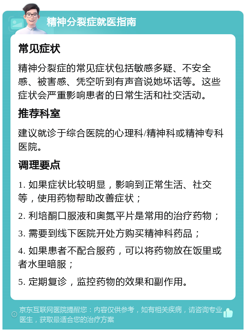 精神分裂症就医指南 常见症状 精神分裂症的常见症状包括敏感多疑、不安全感、被害感、凭空听到有声音说她坏话等。这些症状会严重影响患者的日常生活和社交活动。 推荐科室 建议就诊于综合医院的心理科/精神科或精神专科医院。 调理要点 1. 如果症状比较明显，影响到正常生活、社交等，使用药物帮助改善症状； 2. 利培酮口服液和奥氮平片是常用的治疗药物； 3. 需要到线下医院开处方购买精神科药品； 4. 如果患者不配合服药，可以将药物放在饭里或者水里暗服； 5. 定期复诊，监控药物的效果和副作用。