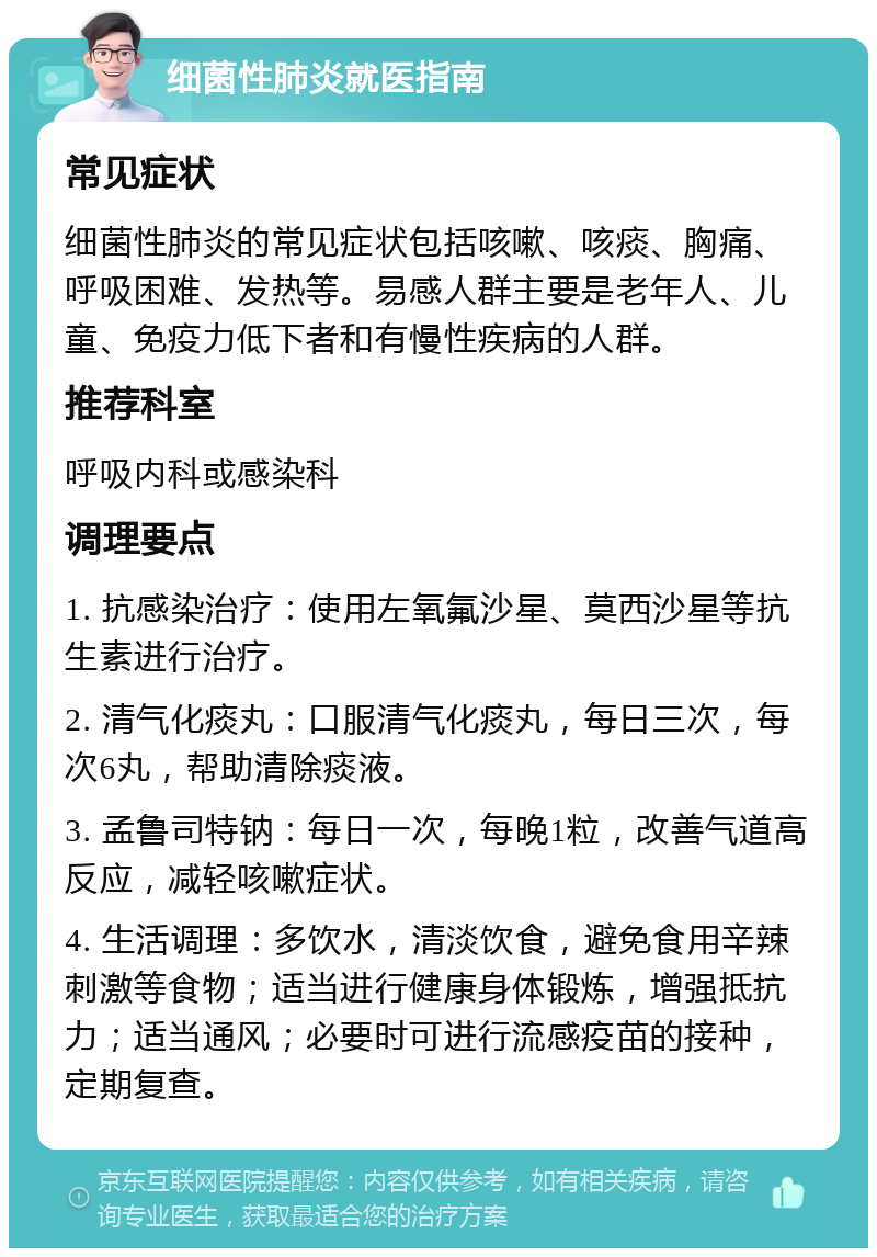 细菌性肺炎就医指南 常见症状 细菌性肺炎的常见症状包括咳嗽、咳痰、胸痛、呼吸困难、发热等。易感人群主要是老年人、儿童、免疫力低下者和有慢性疾病的人群。 推荐科室 呼吸内科或感染科 调理要点 1. 抗感染治疗：使用左氧氟沙星、莫西沙星等抗生素进行治疗。 2. 清气化痰丸：口服清气化痰丸，每日三次，每次6丸，帮助清除痰液。 3. 孟鲁司特钠：每日一次，每晚1粒，改善气道高反应，减轻咳嗽症状。 4. 生活调理：多饮水，清淡饮食，避免食用辛辣刺激等食物；适当进行健康身体锻炼，增强抵抗力；适当通风；必要时可进行流感疫苗的接种，定期复查。