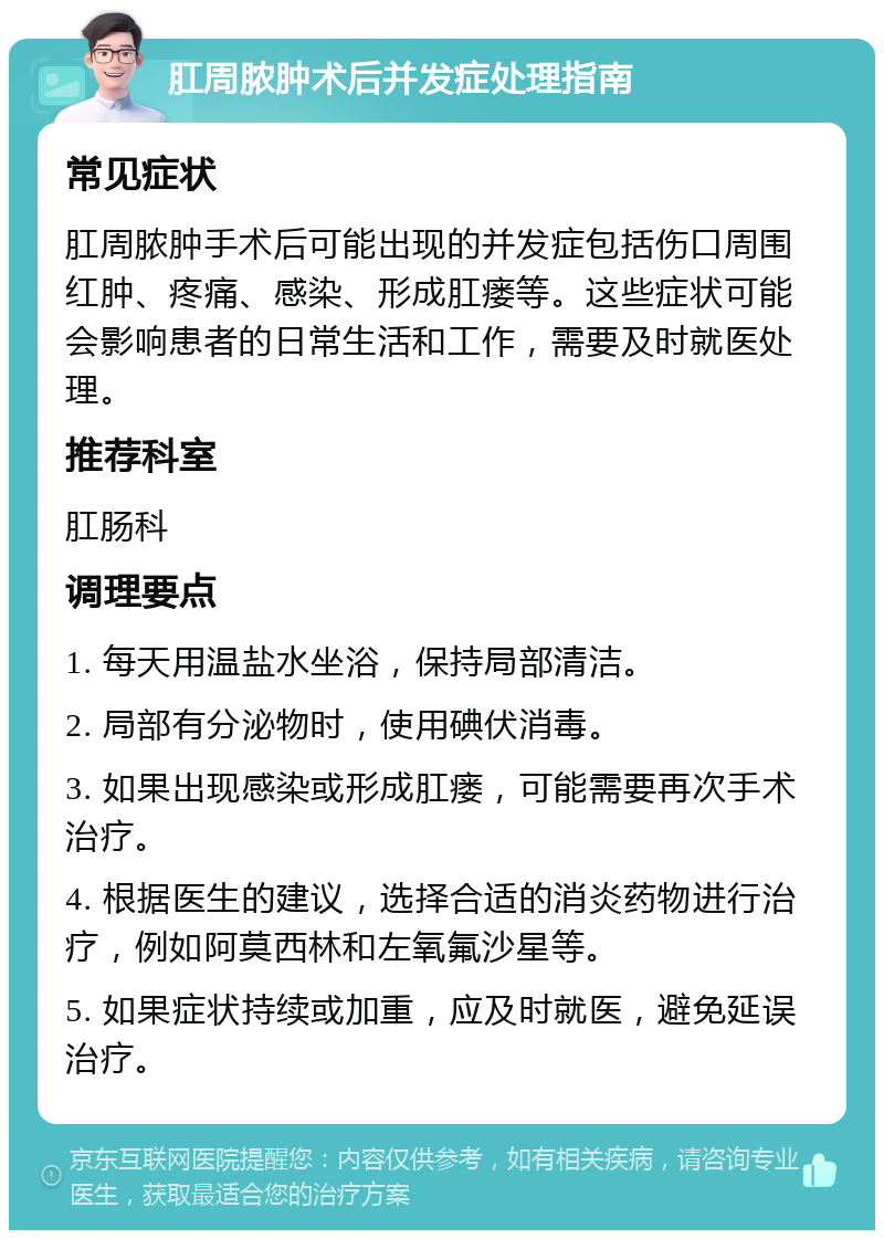 肛周脓肿术后并发症处理指南 常见症状 肛周脓肿手术后可能出现的并发症包括伤口周围红肿、疼痛、感染、形成肛瘘等。这些症状可能会影响患者的日常生活和工作，需要及时就医处理。 推荐科室 肛肠科 调理要点 1. 每天用温盐水坐浴，保持局部清洁。 2. 局部有分泌物时，使用碘伏消毒。 3. 如果出现感染或形成肛瘘，可能需要再次手术治疗。 4. 根据医生的建议，选择合适的消炎药物进行治疗，例如阿莫西林和左氧氟沙星等。 5. 如果症状持续或加重，应及时就医，避免延误治疗。