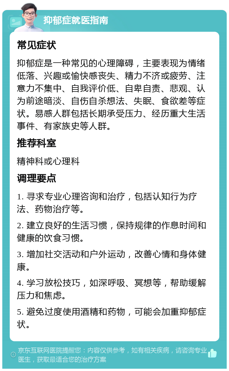 抑郁症就医指南 常见症状 抑郁症是一种常见的心理障碍，主要表现为情绪低落、兴趣或愉快感丧失、精力不济或疲劳、注意力不集中、自我评价低、自卑自责、悲观、认为前途暗淡、自伤自杀想法、失眠、食欲差等症状。易感人群包括长期承受压力、经历重大生活事件、有家族史等人群。 推荐科室 精神科或心理科 调理要点 1. 寻求专业心理咨询和治疗，包括认知行为疗法、药物治疗等。 2. 建立良好的生活习惯，保持规律的作息时间和健康的饮食习惯。 3. 增加社交活动和户外运动，改善心情和身体健康。 4. 学习放松技巧，如深呼吸、冥想等，帮助缓解压力和焦虑。 5. 避免过度使用酒精和药物，可能会加重抑郁症状。