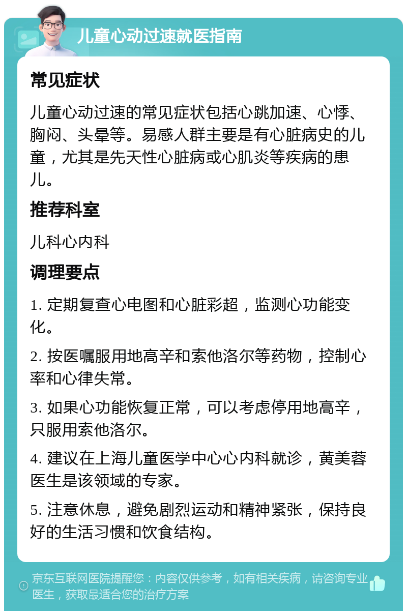 儿童心动过速就医指南 常见症状 儿童心动过速的常见症状包括心跳加速、心悸、胸闷、头晕等。易感人群主要是有心脏病史的儿童，尤其是先天性心脏病或心肌炎等疾病的患儿。 推荐科室 儿科心内科 调理要点 1. 定期复查心电图和心脏彩超，监测心功能变化。 2. 按医嘱服用地高辛和索他洛尔等药物，控制心率和心律失常。 3. 如果心功能恢复正常，可以考虑停用地高辛，只服用索他洛尔。 4. 建议在上海儿童医学中心心内科就诊，黄美蓉医生是该领域的专家。 5. 注意休息，避免剧烈运动和精神紧张，保持良好的生活习惯和饮食结构。