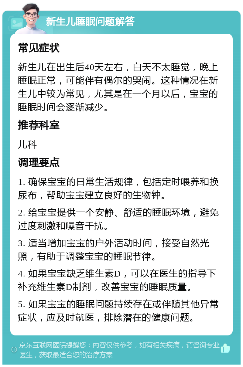 新生儿睡眠问题解答 常见症状 新生儿在出生后40天左右，白天不太睡觉，晚上睡眠正常，可能伴有偶尔的哭闹。这种情况在新生儿中较为常见，尤其是在一个月以后，宝宝的睡眠时间会逐渐减少。 推荐科室 儿科 调理要点 1. 确保宝宝的日常生活规律，包括定时喂养和换尿布，帮助宝宝建立良好的生物钟。 2. 给宝宝提供一个安静、舒适的睡眠环境，避免过度刺激和噪音干扰。 3. 适当增加宝宝的户外活动时间，接受自然光照，有助于调整宝宝的睡眠节律。 4. 如果宝宝缺乏维生素D，可以在医生的指导下补充维生素D制剂，改善宝宝的睡眠质量。 5. 如果宝宝的睡眠问题持续存在或伴随其他异常症状，应及时就医，排除潜在的健康问题。