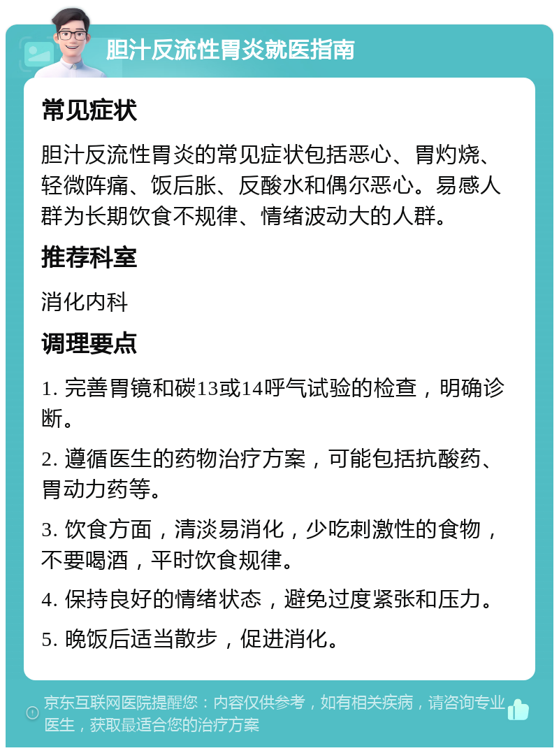 胆汁反流性胃炎就医指南 常见症状 胆汁反流性胃炎的常见症状包括恶心、胃灼烧、轻微阵痛、饭后胀、反酸水和偶尔恶心。易感人群为长期饮食不规律、情绪波动大的人群。 推荐科室 消化内科 调理要点 1. 完善胃镜和碳13或14呼气试验的检查，明确诊断。 2. 遵循医生的药物治疗方案，可能包括抗酸药、胃动力药等。 3. 饮食方面，清淡易消化，少吃刺激性的食物，不要喝酒，平时饮食规律。 4. 保持良好的情绪状态，避免过度紧张和压力。 5. 晚饭后适当散步，促进消化。