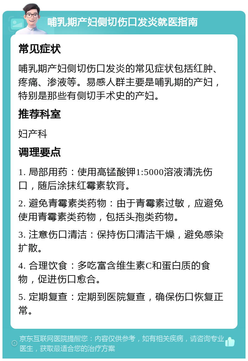 哺乳期产妇侧切伤口发炎就医指南 常见症状 哺乳期产妇侧切伤口发炎的常见症状包括红肿、疼痛、渗液等。易感人群主要是哺乳期的产妇，特别是那些有侧切手术史的产妇。 推荐科室 妇产科 调理要点 1. 局部用药：使用高锰酸钾1:5000溶液清洗伤口，随后涂抹红霉素软膏。 2. 避免青霉素类药物：由于青霉素过敏，应避免使用青霉素类药物，包括头孢类药物。 3. 注意伤口清洁：保持伤口清洁干燥，避免感染扩散。 4. 合理饮食：多吃富含维生素C和蛋白质的食物，促进伤口愈合。 5. 定期复查：定期到医院复查，确保伤口恢复正常。