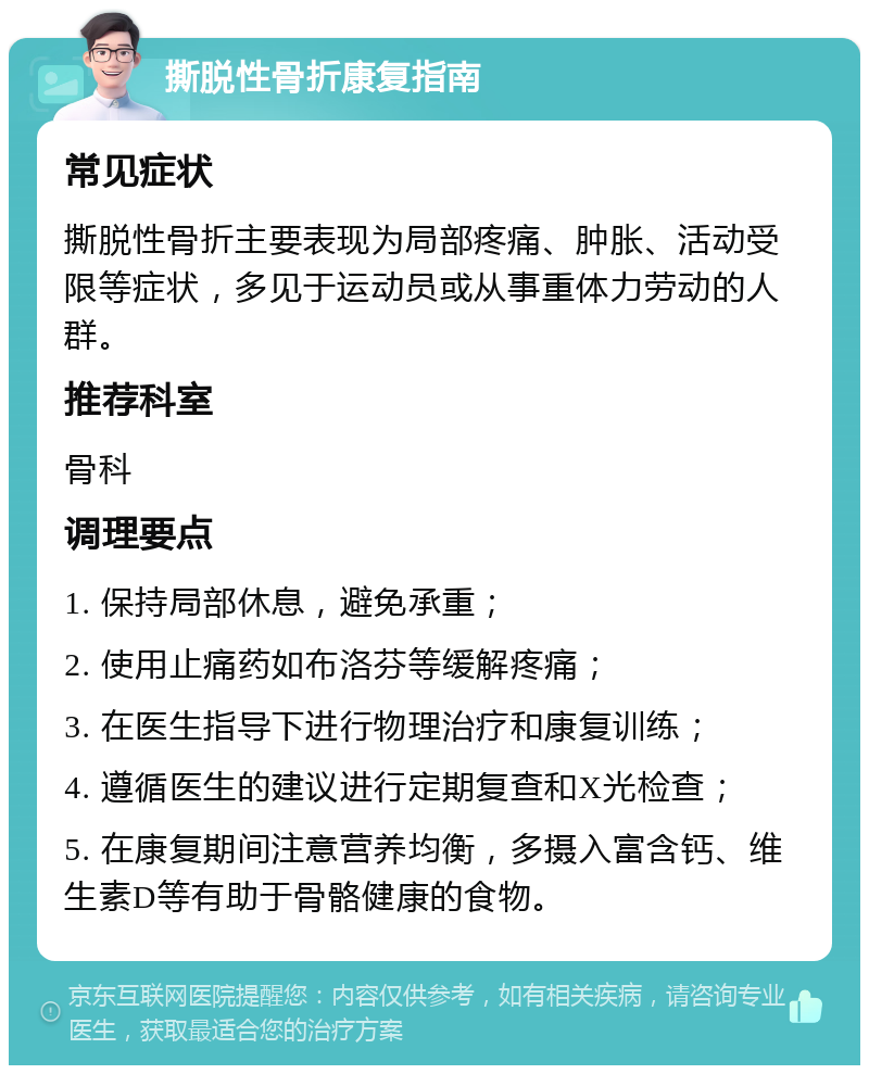 撕脱性骨折康复指南 常见症状 撕脱性骨折主要表现为局部疼痛、肿胀、活动受限等症状，多见于运动员或从事重体力劳动的人群。 推荐科室 骨科 调理要点 1. 保持局部休息，避免承重； 2. 使用止痛药如布洛芬等缓解疼痛； 3. 在医生指导下进行物理治疗和康复训练； 4. 遵循医生的建议进行定期复查和X光检查； 5. 在康复期间注意营养均衡，多摄入富含钙、维生素D等有助于骨骼健康的食物。