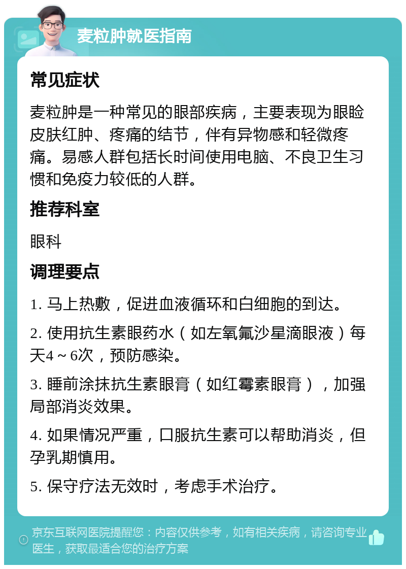 麦粒肿就医指南 常见症状 麦粒肿是一种常见的眼部疾病，主要表现为眼睑皮肤红肿、疼痛的结节，伴有异物感和轻微疼痛。易感人群包括长时间使用电脑、不良卫生习惯和免疫力较低的人群。 推荐科室 眼科 调理要点 1. 马上热敷，促进血液循环和白细胞的到达。 2. 使用抗生素眼药水（如左氧氟沙星滴眼液）每天4～6次，预防感染。 3. 睡前涂抹抗生素眼膏（如红霉素眼膏），加强局部消炎效果。 4. 如果情况严重，口服抗生素可以帮助消炎，但孕乳期慎用。 5. 保守疗法无效时，考虑手术治疗。