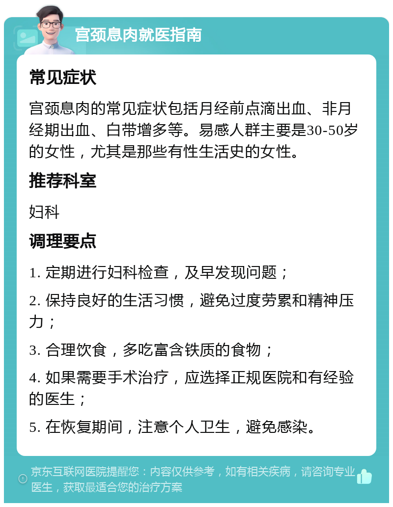 宫颈息肉就医指南 常见症状 宫颈息肉的常见症状包括月经前点滴出血、非月经期出血、白带增多等。易感人群主要是30-50岁的女性，尤其是那些有性生活史的女性。 推荐科室 妇科 调理要点 1. 定期进行妇科检查，及早发现问题； 2. 保持良好的生活习惯，避免过度劳累和精神压力； 3. 合理饮食，多吃富含铁质的食物； 4. 如果需要手术治疗，应选择正规医院和有经验的医生； 5. 在恢复期间，注意个人卫生，避免感染。