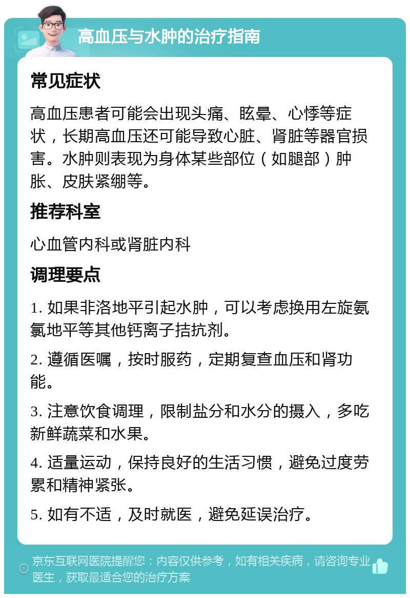 高血压与水肿的治疗指南 常见症状 高血压患者可能会出现头痛、眩晕、心悸等症状，长期高血压还可能导致心脏、肾脏等器官损害。水肿则表现为身体某些部位（如腿部）肿胀、皮肤紧绷等。 推荐科室 心血管内科或肾脏内科 调理要点 1. 如果非洛地平引起水肿，可以考虑换用左旋氨氯地平等其他钙离子拮抗剂。 2. 遵循医嘱，按时服药，定期复查血压和肾功能。 3. 注意饮食调理，限制盐分和水分的摄入，多吃新鲜蔬菜和水果。 4. 适量运动，保持良好的生活习惯，避免过度劳累和精神紧张。 5. 如有不适，及时就医，避免延误治疗。