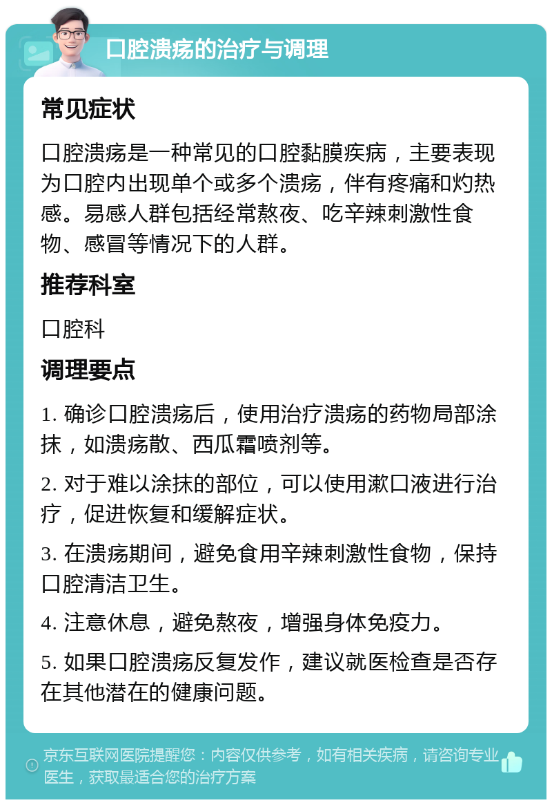 口腔溃疡的治疗与调理 常见症状 口腔溃疡是一种常见的口腔黏膜疾病，主要表现为口腔内出现单个或多个溃疡，伴有疼痛和灼热感。易感人群包括经常熬夜、吃辛辣刺激性食物、感冒等情况下的人群。 推荐科室 口腔科 调理要点 1. 确诊口腔溃疡后，使用治疗溃疡的药物局部涂抹，如溃疡散、西瓜霜喷剂等。 2. 对于难以涂抹的部位，可以使用漱口液进行治疗，促进恢复和缓解症状。 3. 在溃疡期间，避免食用辛辣刺激性食物，保持口腔清洁卫生。 4. 注意休息，避免熬夜，增强身体免疫力。 5. 如果口腔溃疡反复发作，建议就医检查是否存在其他潜在的健康问题。