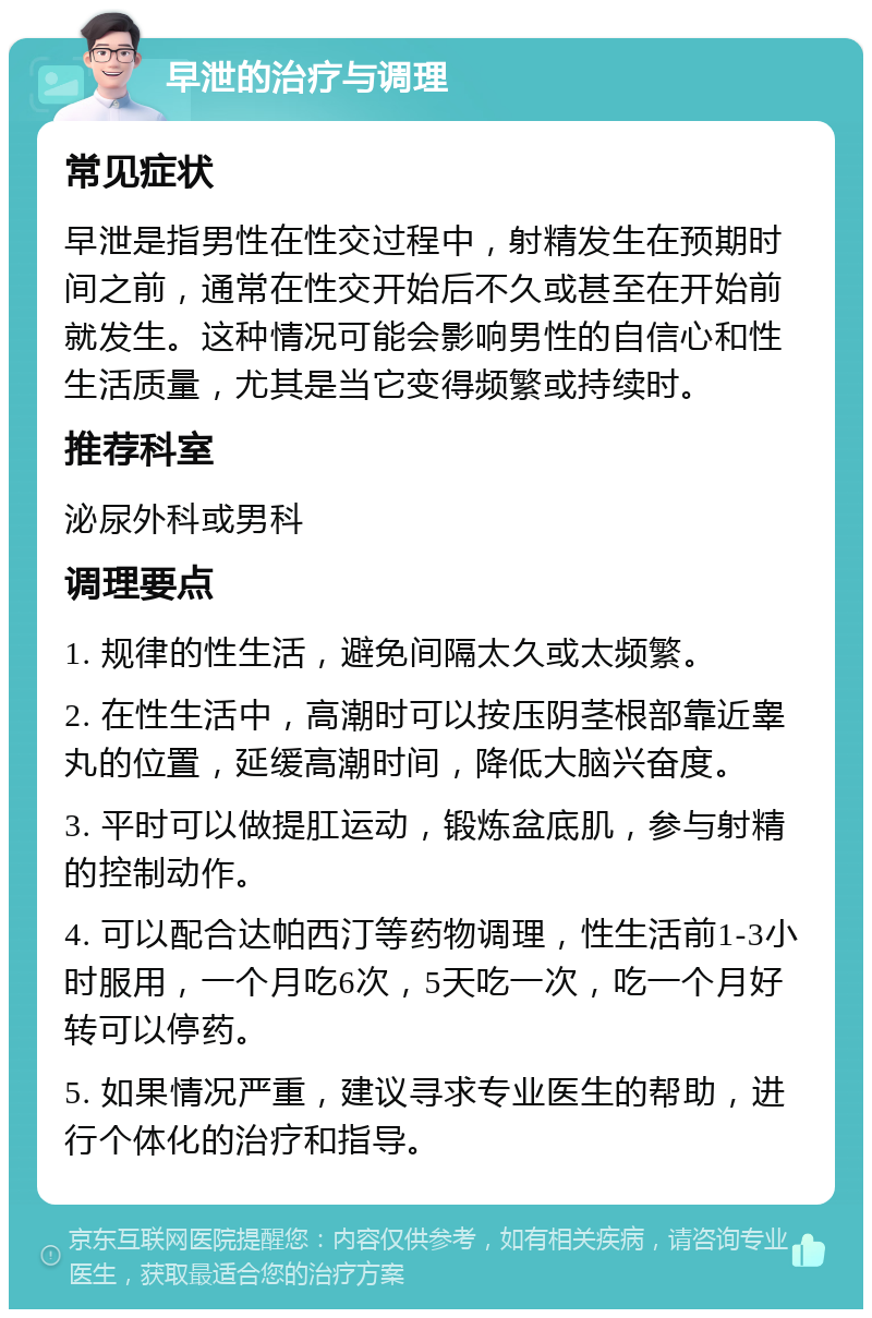 早泄的治疗与调理 常见症状 早泄是指男性在性交过程中，射精发生在预期时间之前，通常在性交开始后不久或甚至在开始前就发生。这种情况可能会影响男性的自信心和性生活质量，尤其是当它变得频繁或持续时。 推荐科室 泌尿外科或男科 调理要点 1. 规律的性生活，避免间隔太久或太频繁。 2. 在性生活中，高潮时可以按压阴茎根部靠近睾丸的位置，延缓高潮时间，降低大脑兴奋度。 3. 平时可以做提肛运动，锻炼盆底肌，参与射精的控制动作。 4. 可以配合达帕西汀等药物调理，性生活前1-3小时服用，一个月吃6次，5天吃一次，吃一个月好转可以停药。 5. 如果情况严重，建议寻求专业医生的帮助，进行个体化的治疗和指导。