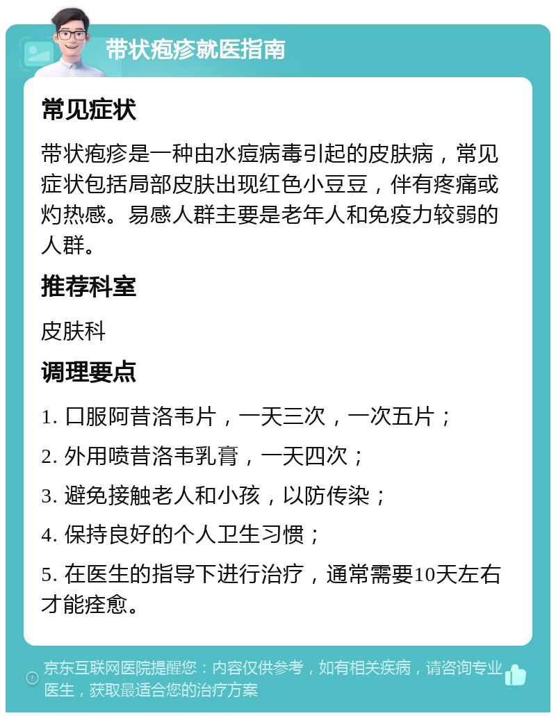 带状疱疹就医指南 常见症状 带状疱疹是一种由水痘病毒引起的皮肤病，常见症状包括局部皮肤出现红色小豆豆，伴有疼痛或灼热感。易感人群主要是老年人和免疫力较弱的人群。 推荐科室 皮肤科 调理要点 1. 口服阿昔洛韦片，一天三次，一次五片； 2. 外用喷昔洛韦乳膏，一天四次； 3. 避免接触老人和小孩，以防传染； 4. 保持良好的个人卫生习惯； 5. 在医生的指导下进行治疗，通常需要10天左右才能痊愈。