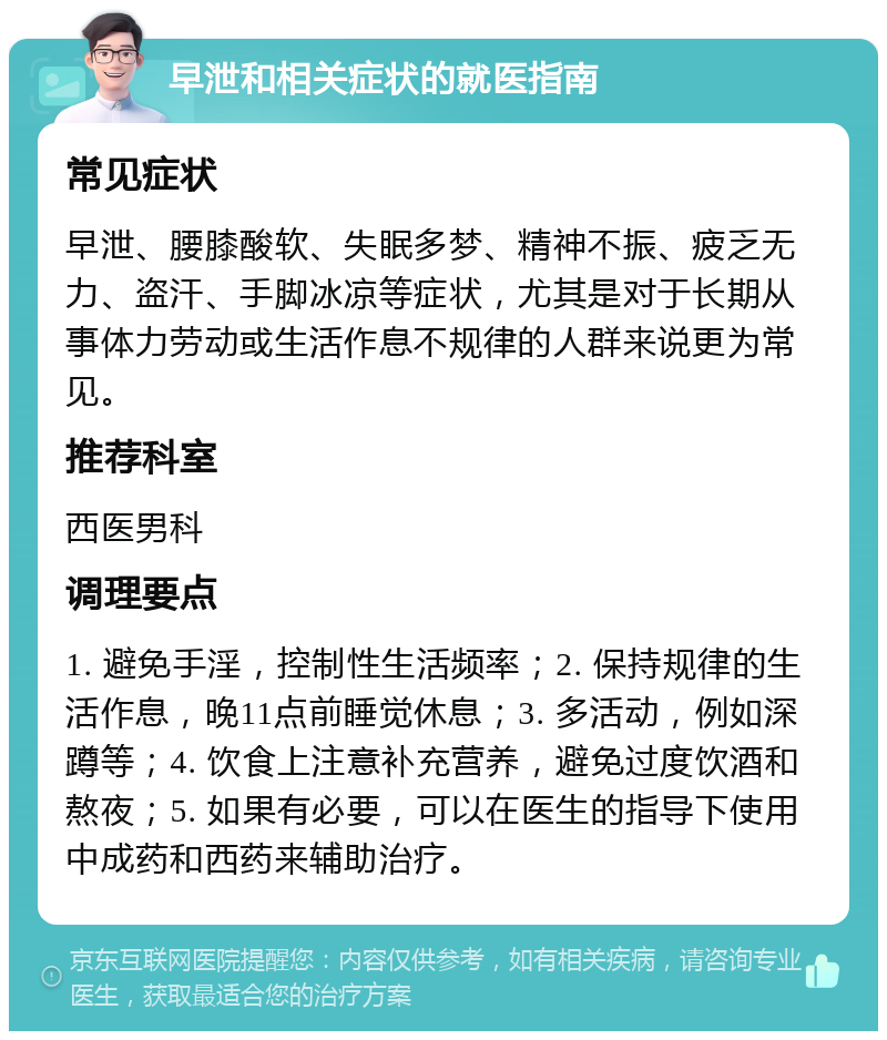 早泄和相关症状的就医指南 常见症状 早泄、腰膝酸软、失眠多梦、精神不振、疲乏无力、盗汗、手脚冰凉等症状，尤其是对于长期从事体力劳动或生活作息不规律的人群来说更为常见。 推荐科室 西医男科 调理要点 1. 避免手淫，控制性生活频率；2. 保持规律的生活作息，晚11点前睡觉休息；3. 多活动，例如深蹲等；4. 饮食上注意补充营养，避免过度饮酒和熬夜；5. 如果有必要，可以在医生的指导下使用中成药和西药来辅助治疗。