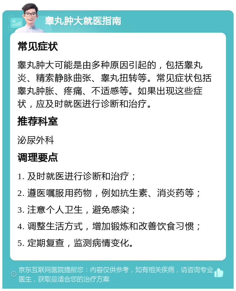 睾丸肿大就医指南 常见症状 睾丸肿大可能是由多种原因引起的，包括睾丸炎、精索静脉曲张、睾丸扭转等。常见症状包括睾丸肿胀、疼痛、不适感等。如果出现这些症状，应及时就医进行诊断和治疗。 推荐科室 泌尿外科 调理要点 1. 及时就医进行诊断和治疗； 2. 遵医嘱服用药物，例如抗生素、消炎药等； 3. 注意个人卫生，避免感染； 4. 调整生活方式，增加锻炼和改善饮食习惯； 5. 定期复查，监测病情变化。