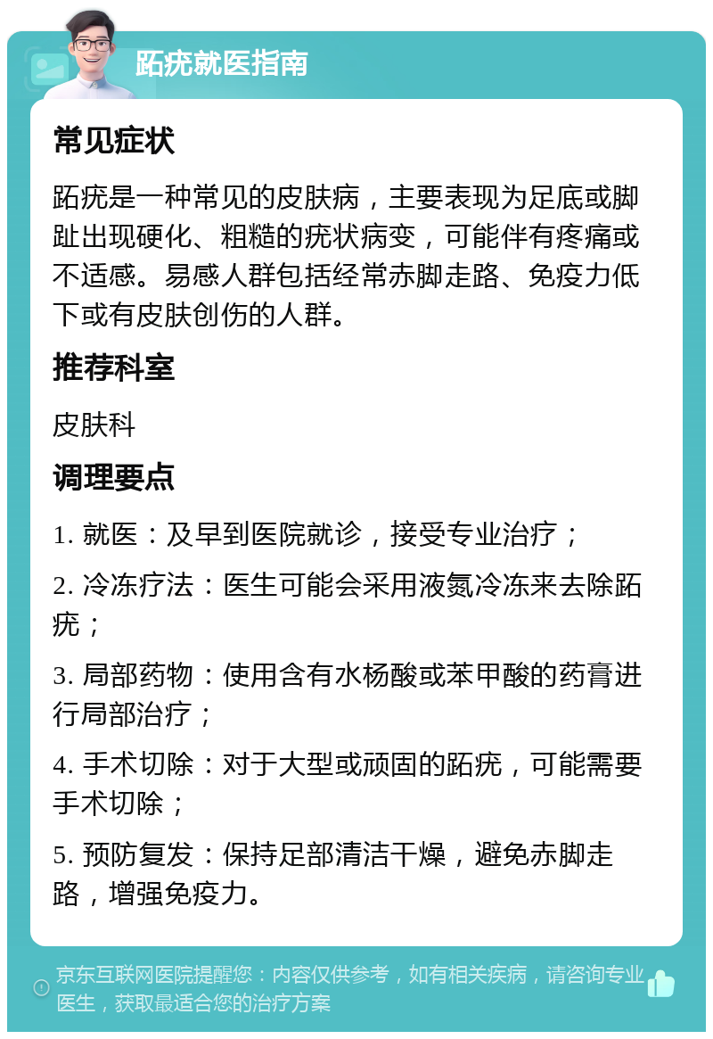 跖疣就医指南 常见症状 跖疣是一种常见的皮肤病，主要表现为足底或脚趾出现硬化、粗糙的疣状病变，可能伴有疼痛或不适感。易感人群包括经常赤脚走路、免疫力低下或有皮肤创伤的人群。 推荐科室 皮肤科 调理要点 1. 就医：及早到医院就诊，接受专业治疗； 2. 冷冻疗法：医生可能会采用液氮冷冻来去除跖疣； 3. 局部药物：使用含有水杨酸或苯甲酸的药膏进行局部治疗； 4. 手术切除：对于大型或顽固的跖疣，可能需要手术切除； 5. 预防复发：保持足部清洁干燥，避免赤脚走路，增强免疫力。