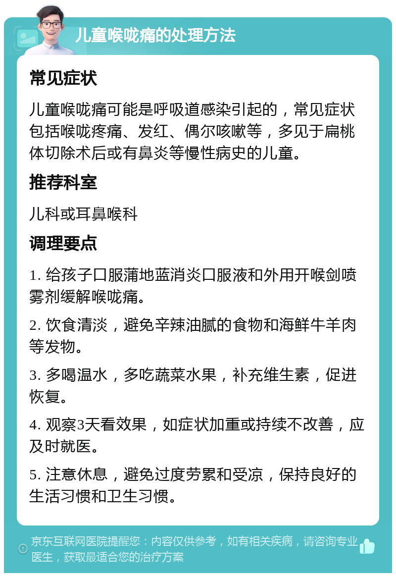 儿童喉咙痛的处理方法 常见症状 儿童喉咙痛可能是呼吸道感染引起的，常见症状包括喉咙疼痛、发红、偶尔咳嗽等，多见于扁桃体切除术后或有鼻炎等慢性病史的儿童。 推荐科室 儿科或耳鼻喉科 调理要点 1. 给孩子口服蒲地蓝消炎口服液和外用开喉剑喷雾剂缓解喉咙痛。 2. 饮食清淡，避免辛辣油腻的食物和海鲜牛羊肉等发物。 3. 多喝温水，多吃蔬菜水果，补充维生素，促进恢复。 4. 观察3天看效果，如症状加重或持续不改善，应及时就医。 5. 注意休息，避免过度劳累和受凉，保持良好的生活习惯和卫生习惯。