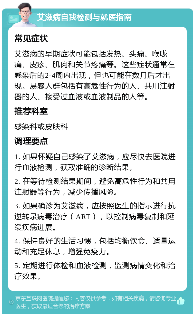 艾滋病自我检测与就医指南 常见症状 艾滋病的早期症状可能包括发热、头痛、喉咙痛、皮疹、肌肉和关节疼痛等。这些症状通常在感染后的2-4周内出现，但也可能在数月后才出现。易感人群包括有高危性行为的人、共用注射器的人、接受过血液或血液制品的人等。 推荐科室 感染科或皮肤科 调理要点 1. 如果怀疑自己感染了艾滋病，应尽快去医院进行血液检测，获取准确的诊断结果。 2. 在等待检测结果期间，避免高危性行为和共用注射器等行为，减少传播风险。 3. 如果确诊为艾滋病，应按照医生的指示进行抗逆转录病毒治疗（ART），以控制病毒复制和延缓疾病进展。 4. 保持良好的生活习惯，包括均衡饮食、适量运动和充足休息，增强免疫力。 5. 定期进行体检和血液检测，监测病情变化和治疗效果。