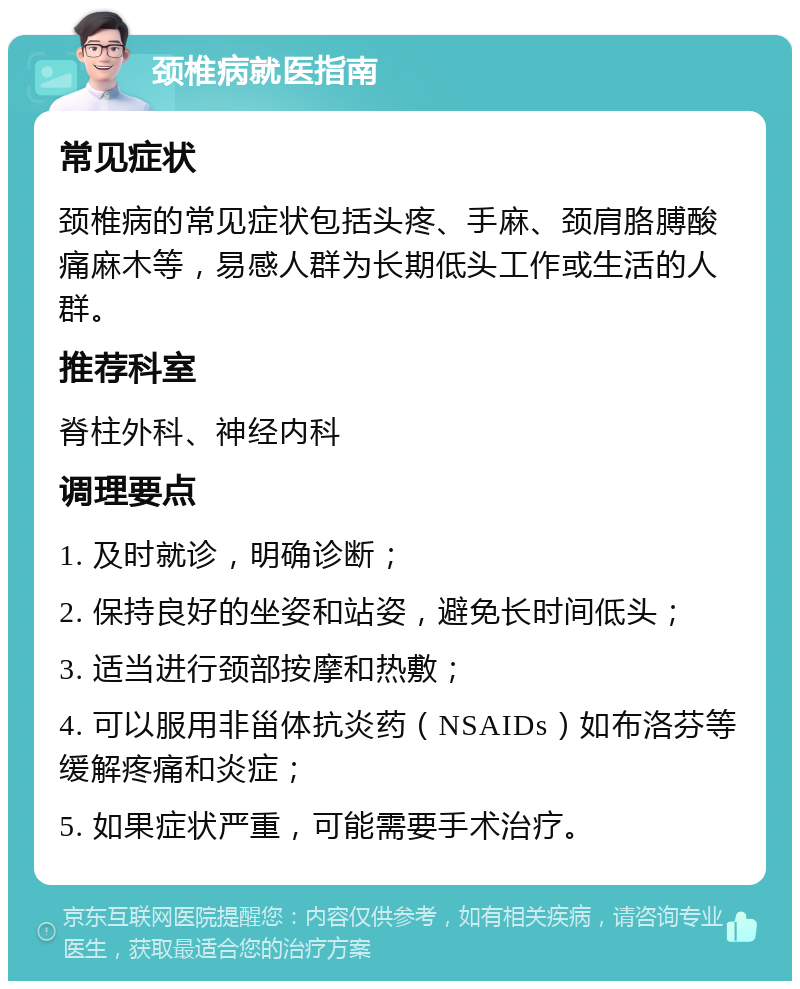 颈椎病就医指南 常见症状 颈椎病的常见症状包括头疼、手麻、颈肩胳膊酸痛麻木等，易感人群为长期低头工作或生活的人群。 推荐科室 脊柱外科、神经内科 调理要点 1. 及时就诊，明确诊断； 2. 保持良好的坐姿和站姿，避免长时间低头； 3. 适当进行颈部按摩和热敷； 4. 可以服用非甾体抗炎药（NSAIDs）如布洛芬等缓解疼痛和炎症； 5. 如果症状严重，可能需要手术治疗。