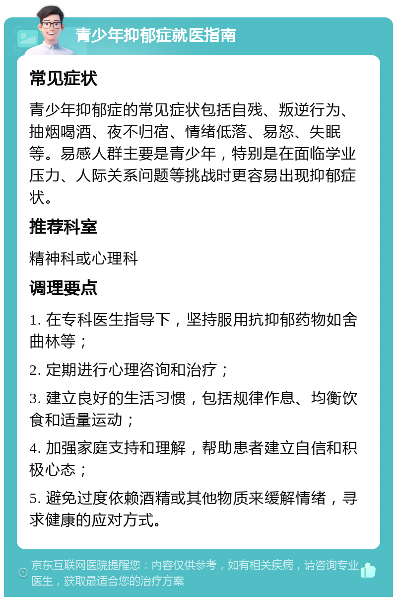 青少年抑郁症就医指南 常见症状 青少年抑郁症的常见症状包括自残、叛逆行为、抽烟喝酒、夜不归宿、情绪低落、易怒、失眠等。易感人群主要是青少年，特别是在面临学业压力、人际关系问题等挑战时更容易出现抑郁症状。 推荐科室 精神科或心理科 调理要点 1. 在专科医生指导下，坚持服用抗抑郁药物如舍曲林等； 2. 定期进行心理咨询和治疗； 3. 建立良好的生活习惯，包括规律作息、均衡饮食和适量运动； 4. 加强家庭支持和理解，帮助患者建立自信和积极心态； 5. 避免过度依赖酒精或其他物质来缓解情绪，寻求健康的应对方式。