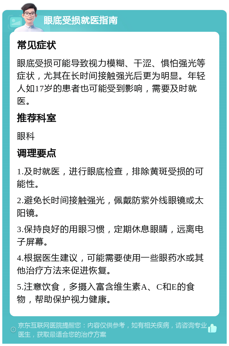 眼底受损就医指南 常见症状 眼底受损可能导致视力模糊、干涩、惧怕强光等症状，尤其在长时间接触强光后更为明显。年轻人如17岁的患者也可能受到影响，需要及时就医。 推荐科室 眼科 调理要点 1.及时就医，进行眼底检查，排除黄斑受损的可能性。 2.避免长时间接触强光，佩戴防紫外线眼镜或太阳镜。 3.保持良好的用眼习惯，定期休息眼睛，远离电子屏幕。 4.根据医生建议，可能需要使用一些眼药水或其他治疗方法来促进恢复。 5.注意饮食，多摄入富含维生素A、C和E的食物，帮助保护视力健康。